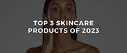 The Top 3 Skincare Products of 2023